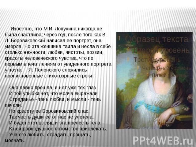 Известно, что М.И. Лопухина никогда не была счастлива; через год, после того как В. Л. Боровиковский написал ее портрет, она умерла. Но эта женщина таила и несла в себе столько нежности, любви, чистоты, поэзии, красоты человеческого чувства, что по …