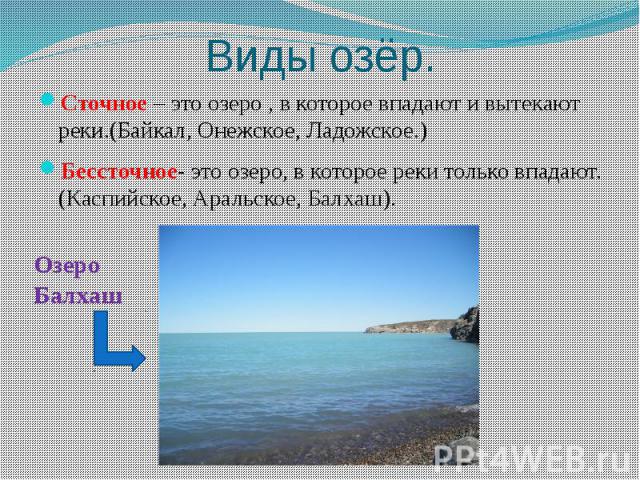Виды озёр.Сточное – это озеро , в которое впадают и вытекают реки.(Байкал, Онежское, Ладожское.)Бессточное- это озеро, в которое реки только впадают.(Каспийское, Аральское, Балхаш).