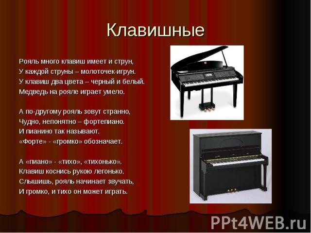 Клавишные Рояль много клавиш имеет и струн,У каждой струны – молоточек-игрун.У клавиш два цвета – черный и белый.Медведь на рояле играет умело.А по-другому рояль зовут странно,Чудно, непонятно – фортепиано.И пианино так называют.«Форте» - «громко» о…