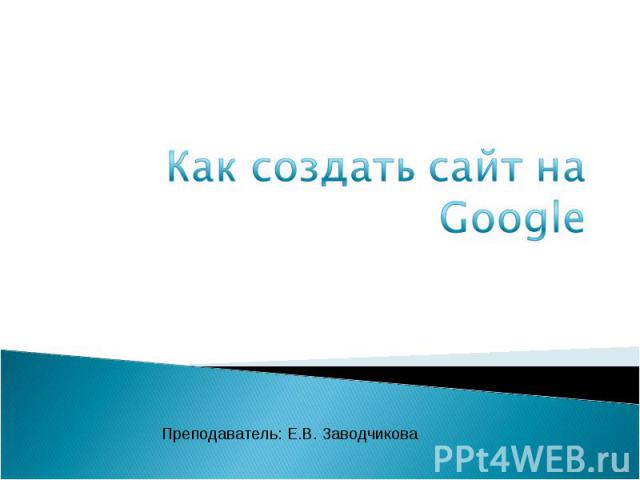 Как создать сайт на Google Преподаватель: Е.В. Заводчикова