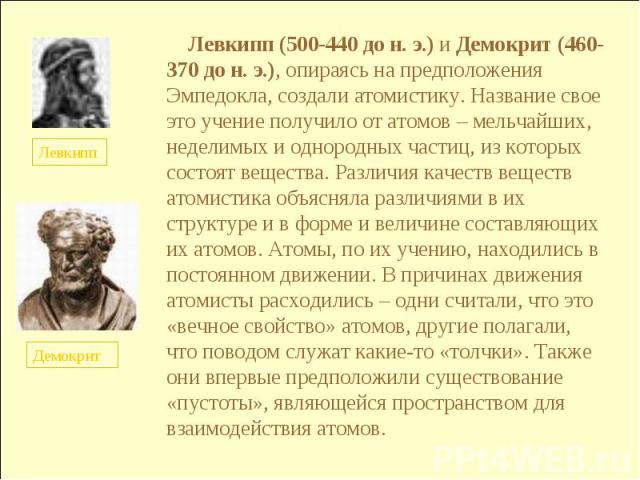 Левкипп (500-440 до н. э.) и Демокрит (460-370 до н. э.), опираясь на предположения Эмпедокла, создали атомистику. Название свое это учение получило от атомов – мельчайших, неделимых и однородных частиц, из которых состоят вещества. Различия качеств…