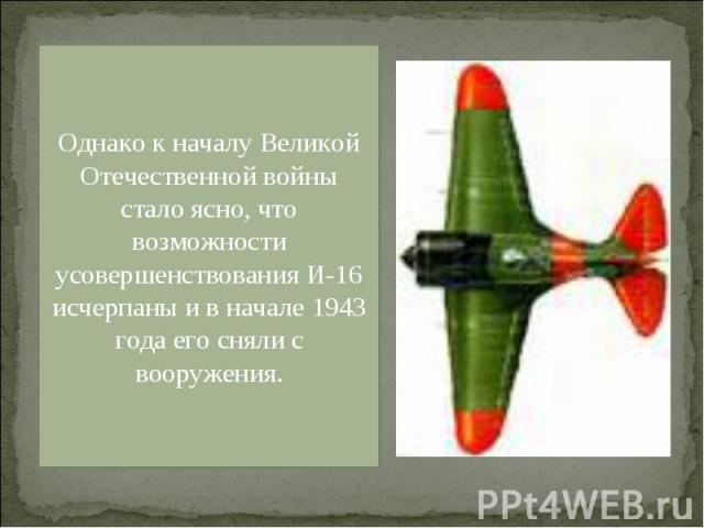 Однако к началу Великой Отечественной войны стало ясно, что возможности усовершенствования И-16 исчерпаны и в начале 1943 года его сняли с вооружения.