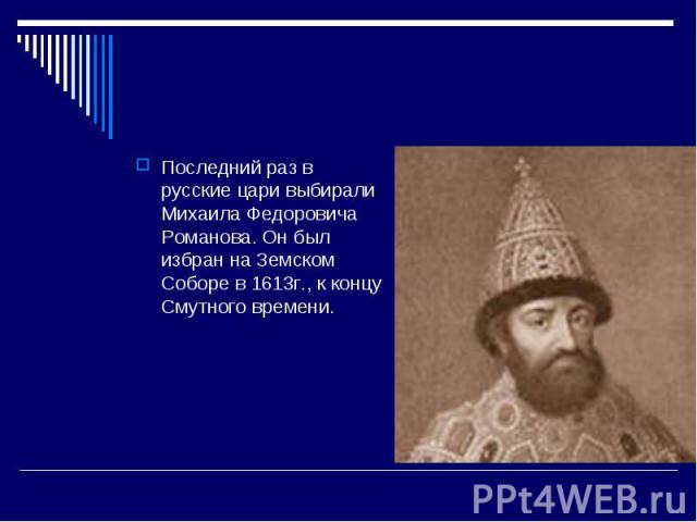 Последний раз в русские цари выбирали Михаила Федоровича Романова. Он был избран на Земском Соборе в 1613г., к концу Смутного времени.