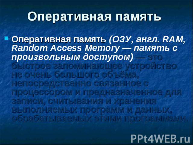 Оперативная память (ОЗУ, англ. RAM, Random Access Memory — память с произвольным доступом) — это быстрое запоминающее устройство не очень большого объёма, непосредственно связанное с процессором и предназначенное для записи, считывания и хранения вы…