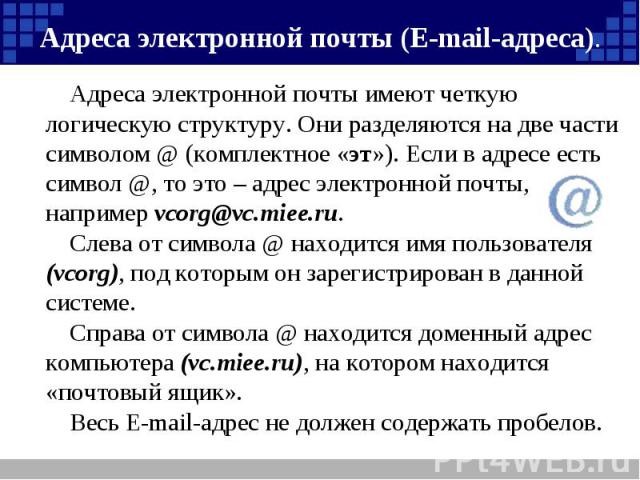 Адреса электронной почты (Е-mail-адреса). Адреса электронной почты имеют четкую логическую структуру. Они разделяются на две части символом @ (комплектное «эт»). Если в адресе есть символ @, то это – адрес электронной почты, например vcorg@vc.miee.r…