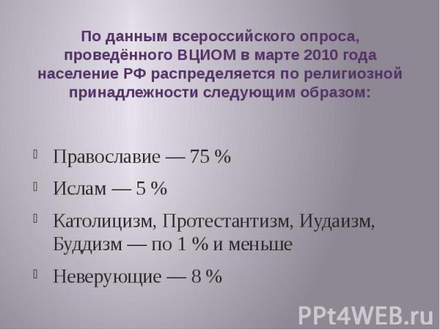 По данным всероссийского опроса, проведённого ВЦИОМ в марте 2010 года население РФ распределяется по религиозной принадлежности следующим образом: Православие — 75 % Ислам — 5 % Католицизм, Протестантизм, Иудаизм, Буддизм — по 1 % и меньшеНеверующие — 8 %
