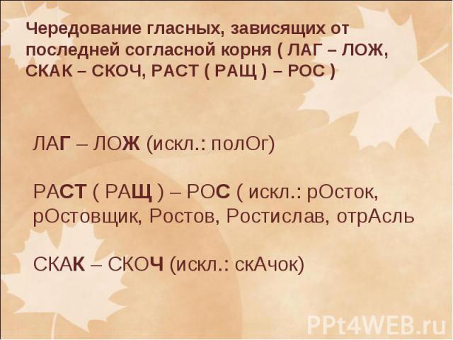 Чередование гласных, зависящих от последней согласной корня ( ЛАГ – ЛОЖ, СКАК – СКОЧ, РАСТ ( РАЩ ) – РОС ) ЛАГ – ЛОЖ (искл.: полОг)РАСТ ( РАЩ ) – РОС ( искл.: рОсток, рОстовщик, Ростов, Ростислав, отрАсльСКАК – СКОЧ (искл.: скАчок)