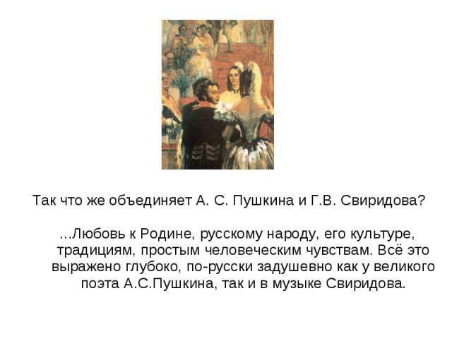 Так что же объединяет А. С. Пушкина и Г.В. Свиридова? ...Любовь к Родине, русскому народу, его культуре, традициям, простым человеческим чувствам. Всё это выражено глубоко, по-русски задушевно как у великого поэта А.С.Пушкина, так и в музыке Свиридова.