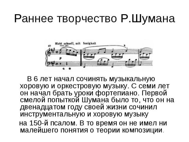 Раннее творчество Р.Шумана В 6 лет начал сочинять музыкальную хоровую и оркестровую музыку. С семи лет он начал брать уроки фортепиано. Первой смелой попыткой Шумана было то, что он на двенадцатом году своей жизни сочинил инструментальную и хоровую …