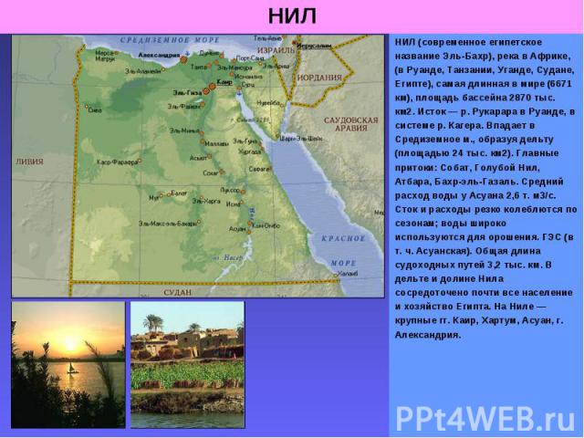 НИЛ (современное египетское название Эль-Бахр), река в Африке, (в Руанде, Танзании, Уганде, Судане, Египте), самая длинная в мире (6671 км), площадь бассейна 2870 тыс. км2. Исток — р. Рукарара в Руанде, в системе р. Кагера. Впадает в Средиземное м.,…