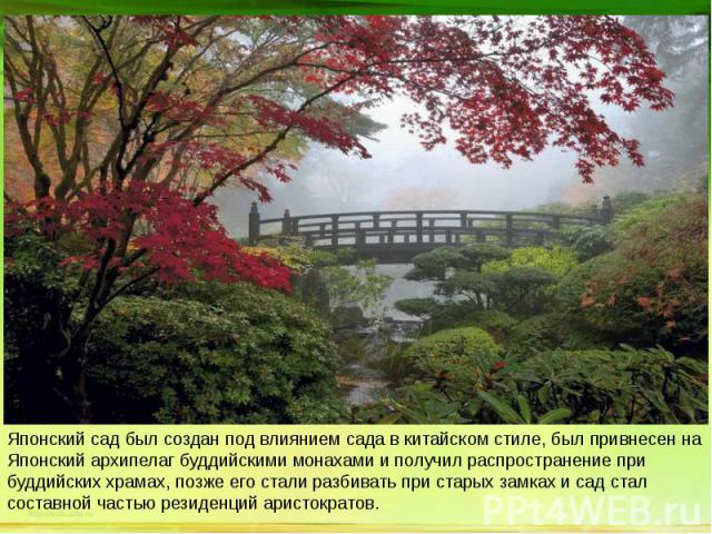 Японский сад был создан под влиянием сада в китайском стиле, был привнесен на Японский архипелаг буддийскими монахами и получил распространение при буддийских храмах, позже его стали разбивать при старых замках и сад стал составной частью резиденций…