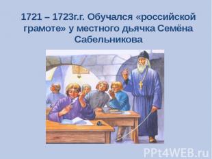 1721 – 1723г.г. Обучался «российской грамоте» у местного дьячка Семёна Сабельник