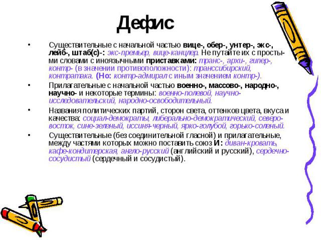 Существительные с начальной частью вице-, обер-, унтер-, экс-, лейб-, штаб(с)-: экс-премьер, вице-канцлер. Не путайте их с простыми словами с иноязычными приставками: транс-, архи-, гипер-, контр- (в значении противоположности): транссибирский, конт…