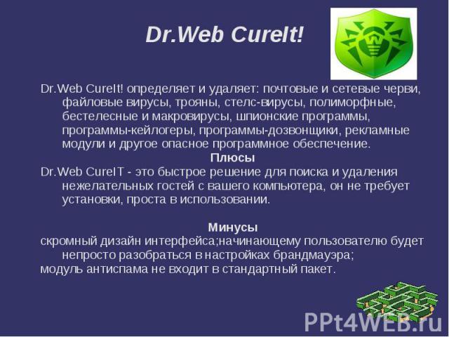 Dr.Web CureIt! Dr.Web CureIt! определяет и удаляет: почтовые и сетевые черви, файловые вирусы, трояны, стелс-вирусы, полиморфные, бестелесные и макровирусы, шпионские программы, программы-кейлогеры, программы-дозвонщики, рекламные модули и другое оп…