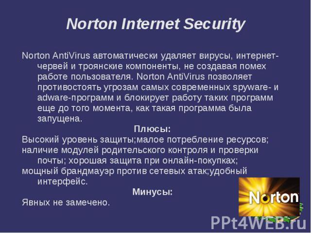 Norton Internet Security Norton AntiVirus автоматически удаляет вирусы, интернет-червей и троянские компоненты, не создавая помех работе пользователя. Norton AntiVirus позволяет противостоять угрозам самых современных spyware- и adware-программ и бл…