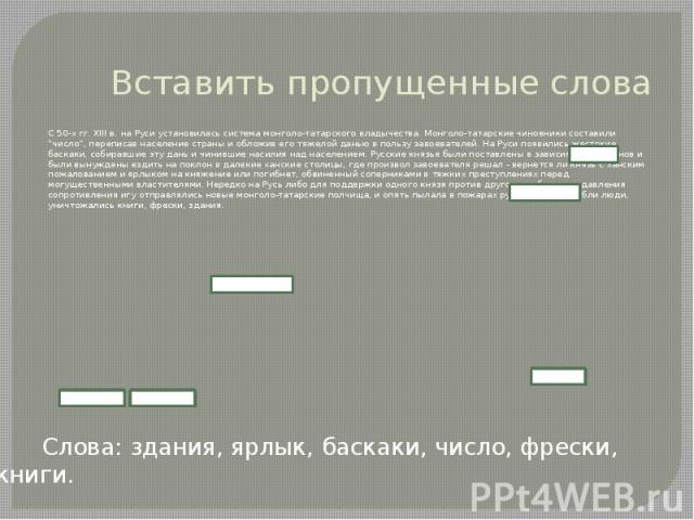 Вставить пропущенные слова С 50-х гг. XIII в. на Руси установилась система монголо-татарского владычества. Монголо-татарские чиновники составили “число”, переписав население страны и обложив его тяжелой данью в пользу завоевателей. На Руси появились…