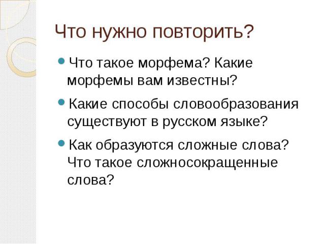 Что нужно повторить? Что такое морфема? Какие морфемы вам известны?Какие способы словообразования существуют в русском языке?Как образуются сложные слова? Что такое сложносокращенные слова?