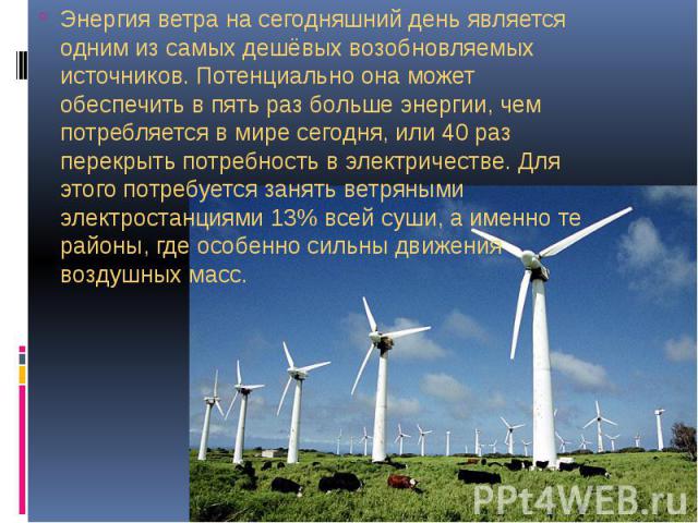 Энергия ветра на сегодняшний день является одним из самых дешёвых возобновляемых источников. Потенциально она может обеспечить в пять раз больше энергии, чем потребляется в мире сегодня, или 40 раз перекрыть потребность в электричестве. Для этого по…