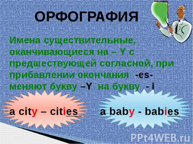 ОРФОГРАФИЯ Имена существительные, оканчивающиеся на – Y спредшествующей согласной, приприбавлении окончания -es- меняют букву –Y на букву - i a city – cities a baby - babies