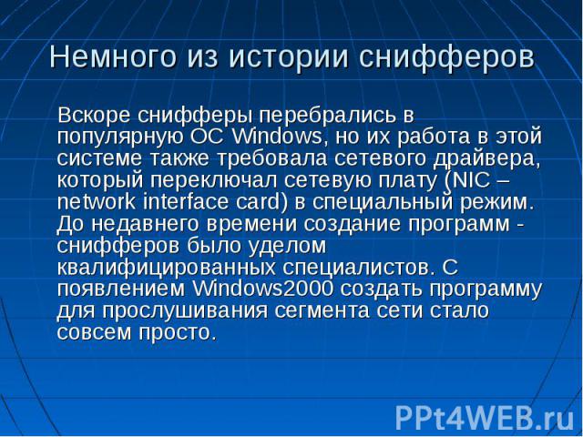 Немного из истории снифферов Вскоре снифферы перебрались в популярную ОС Windows, но их работа в этой системе также требовала сетевого драйвера, который переключал сетевую плату (NIC – network interface card) в специальный режим. До недавнего времен…