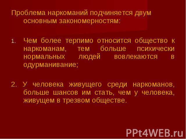 Проблема наркоманий подчиняется двум основным закономерностям:Чем более терпимо относится общество к наркоманам, тем больше психически нормальных людей вовлекаются в одурманивание; 2. У человека живущего среди наркоманов, больше шансов им стать, чем…