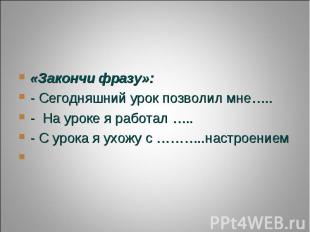 «Закончи фразу»:- Сегодняшний урок позволил мне…..- На уроке я работал …..- С ур