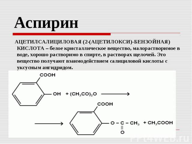 Аспирин АЦЕТИЛСАЛИЦИЛОВАЯ (2-(АЦЕТИЛОКСИ)-БЕНЗОЙНАЯ) КИСЛОТА – белое кристаллическое вещество, малорастворимое в воде, хорошо растворимо в спирте, в растворах щелочей. Это вещество получают взаимодействием салициловой кислоты с уксусным ангидридом.