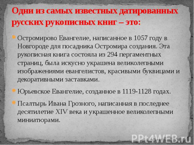 Одни из самых известных датированных русских рукописных книг – это: Остромирово Евангелие, написанное в 1057 году в Новгороде для посадника Остромира создания. Эта рукописная книга состояла из 294 пергаментных страниц, была искусно украшена великоле…