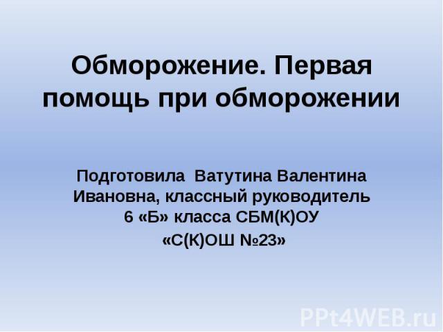 Обморожение. Первая помощь при обморожении Подготовила Ватутина Валентина Ивановна, классный руководитель 6 «Б» класса СБМ(К)ОУ «С(К)ОШ №23»