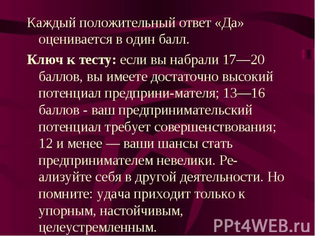 Каждый положительный ответ «Да» оценивается в один балл.Ключ к тесту: если вы набрали 17—20 баллов, вы имеете достаточно высокий потенциал предпринимателя; 13—16 баллов - ваш предпринимательский потенциал требует совершенствования; 12 и менее — ваши…