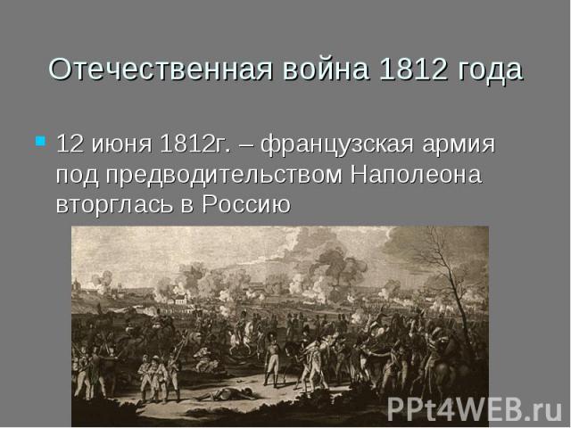 Отечественная война 1812 года 12 июня 1812г. – французская армия под предводительством Наполеона вторглась в Россию