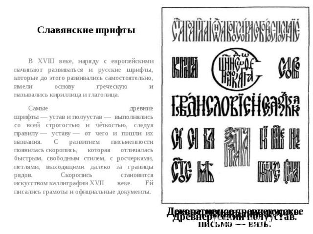 Славянские шрифты В XVIII веке, наряду с европейскими начинают развиваться и русские шрифты, которые до этого развивались самостоятельно, имели основу греческую и назывались кириллица и глаголица.Самые древние шрифты — устав и полуустав — выполнялис…