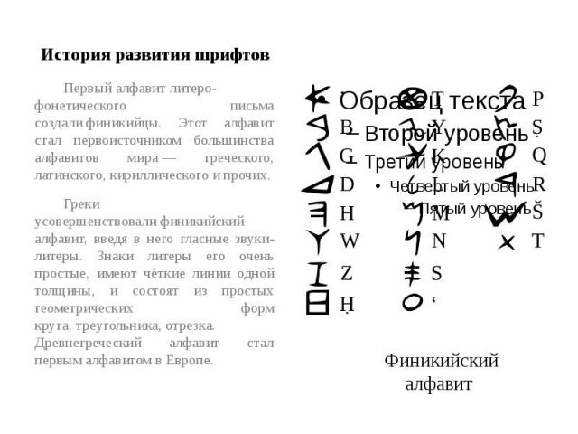 История развития шрифтов Первый алфавит литеро-фонетического письма создали финикийцы. Этот алфавит стал первоисточником большинства алфавитов мира — греческого, латинского, кириллического и прочих.Греки усовершенствовали финикийский алфавит, введя …