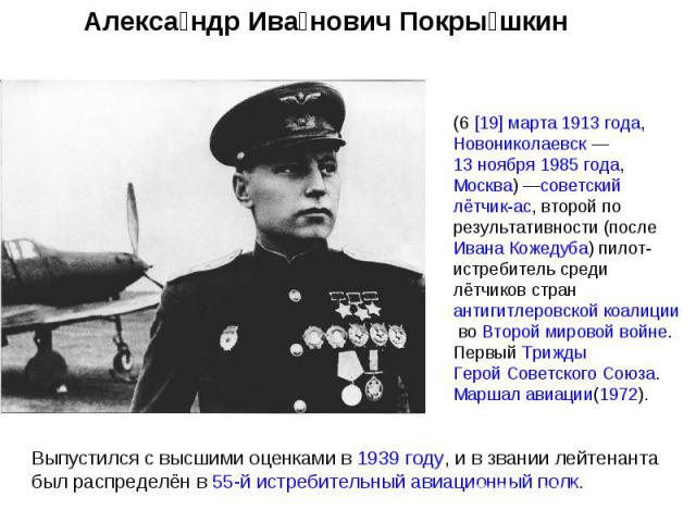 Александр Иванович Покрышкин (6 [19] марта 1913 года, Новониколаевск — 13 ноября 1985 года, Москва) —советский лётчик-ас, второй по результативности (после Ивана Кожедуба) пилот-истребитель среди лётчиков стран антигитлеровской коалиции во Второй ми…