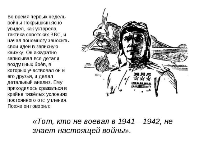 Во время первых недель войны Покрышкин ясно увидел, как устарела тактика советских ВВС, и начал понемногу заносить свои идеи в записную книжку. Он аккуратно записывал все детали воздушных боёв, в которых участвовал он и его друзья, и делал детальный…
