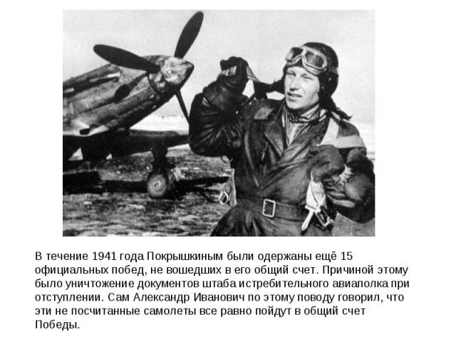 В течение 1941 года Покрышкиным были одержаны ещё 15 официальных побед, не вошедших в его общий счет. Причиной этому было уничтожение документов штаба истребительного авиаполка при отступлении. Сам Александр Иванович по этому поводу говорил, что эти…