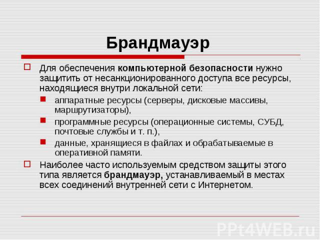 Для обеспечения компьютерной безопасности нужно защитить от несанкционированного доступа все ресурсы, находящиеся внутри локальной сети: аппаратные ресурсы (серверы, дисковые массивы, маршрутизаторы), программные ресурсы (операционные системы, СУБД,…