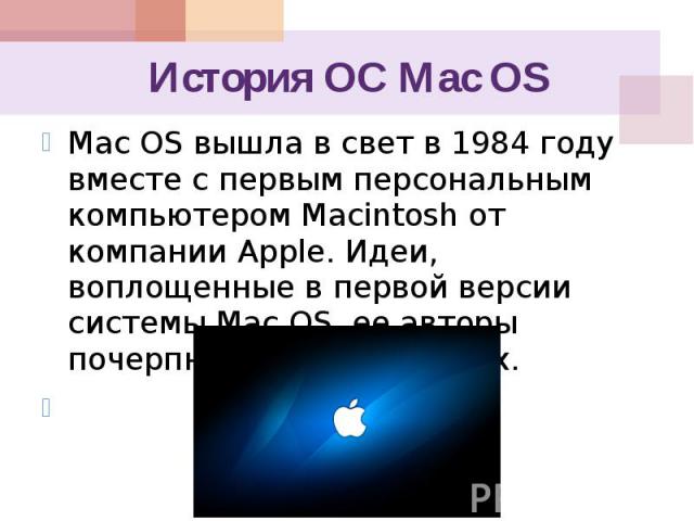 История ОС Mac OS Mac OS вышла в свет в 1984 году вместе с первым персональным компьютером Macintosh от компании Apple. Идеи, воплощенные в первой версии системы Mac OS, ее авторы почерпнули у фирмы Xerox.