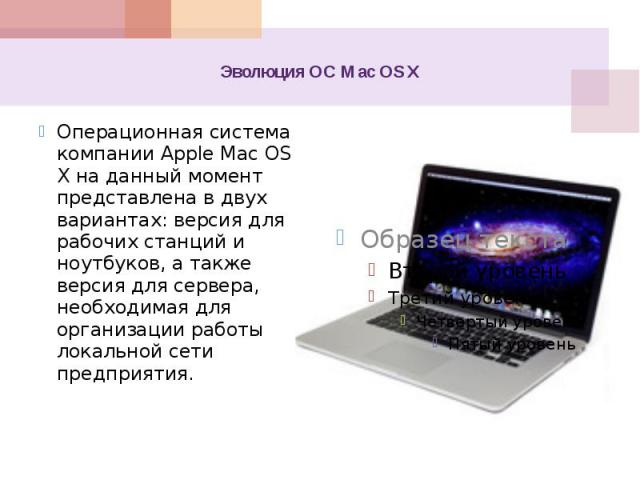 Эволюция ОС Mac OS X Операционная система компании Apple Mac OS X на данный момент представлена в двух вариантах: версия для рабочих станций и ноутбуков, а также версия для сервера, необходимая для организации работы локальной сети предприятия.