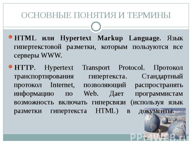 ОСНОВНЫЕ ПОНЯТИЯ И ТЕРМИНЫ HTML или Hypertext Markup Language. Язык гипертекстовой разметки, которым пользуются все серверы WWW.HTTP. Hypertext Transport Protocol. Протокол транспортирования гипертекста. Стандартный протокол Internet, позволяющий ра…