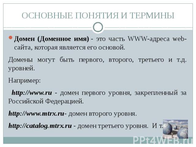 ОСНОВНЫЕ ПОНЯТИЯ И ТЕРМИНЫ Домен (Доменное имя) - это часть WWW-адреса web-сайта, которая является его основой. Домены могут быть первого, второго, третьего и т.д. уровней.Например: http://www.ru - домен первого уровня, закрепленный за Российской Фе…