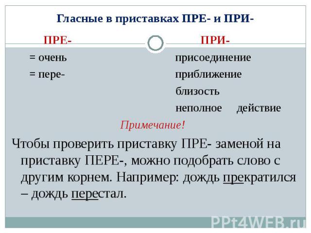 Гласные в приставках ПРЕ- и ПРИ- ПРЕ- ПРИ- = очень присоединение = пере- приближение близость неполное действиеПримечание! Чтобы проверить приставку ПРЕ- заменой на приставку ПЕРЕ-, можно подобрать слово с другим корнем. Например: дождь прекратился …