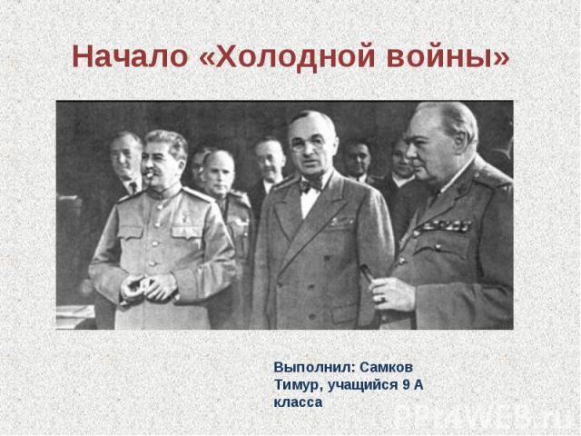 Начало «Холодной войны» Выполнил: Самков Тимур, учащийся 9 А класса