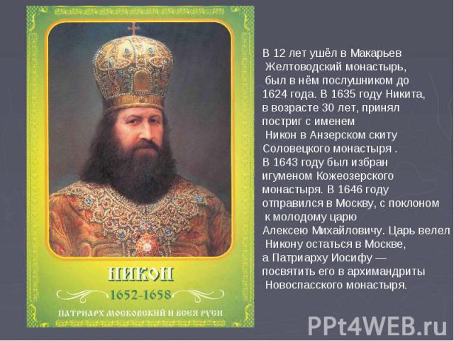 В 12 лет ушёл в Макарьев Желтоводский монастырь, был в нём послушником до 1624 года. В 1635 году Никита, в возрасте 30 лет, принял постриг с именем Никон в Анзерском скиту Соловецкого монастыря . В 1643 году был избран игуменом Кожеозерского монасты…