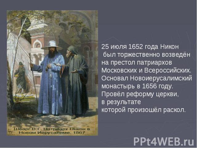 25 июля 1652 года Никон был торжественно возведён на престол патриархов Московских и Всероссийских. Основал Новоиерусалимский монастырь в 1656 году. Провёл реформу церкви,в результатекоторой произошёл раскол.