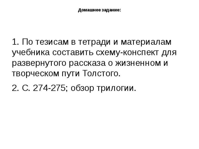 Домашнее задание: 1. По тезисам в тетради и материалам учебника составить схему-конспект для развернутого рассказа о жизненном и творческом пути Толстого.2. С. 274-275; обзор трилогии.