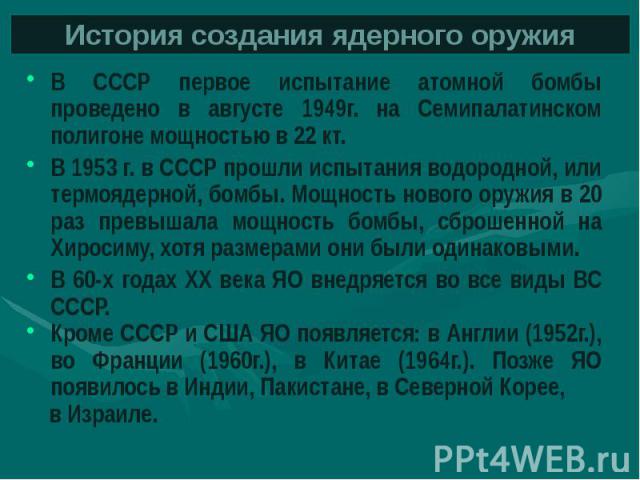 История создания ядерного оружия В СССР первое испытание атомной бомбы проведено в августе 1949г. на Семипалатинском полигоне мощностью в 22 кт. В 1953 г. в СССР прошли испытания водородной, или термоядерной, бомбы. Мощность нового оружия в 20 раз п…