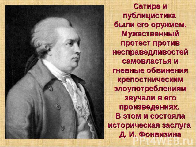 Сатира и публицистика были его оружием. Мужественный протест против несправедливостей самовластья и гневные обвинения крепостническим злоупотреблениям звучали в его произведениях. В этом и состояла историческая заслуга Д. И. Фонвизина