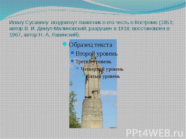 Ивану Сусанину воздвигнут памятник в его честь в Костроме (1851; автор В. И. Демут-Малиновский; разрушен в 1918; восстановлен в 1967, автор Н. А. Лавинский).