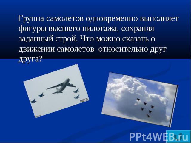 Группа самолетов одновременно выполняет фигуры высшего пилотажа, сохраняя заданный строй. Что можно сказать о движении самолетов относительно друг друга?